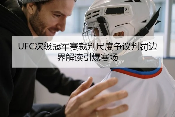 UFC次级冠军赛裁判尺度争议判罚边界解读引爆赛场