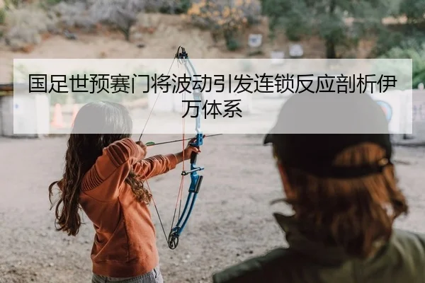 国足世预赛门将波动引发连锁反应剖析伊万体系